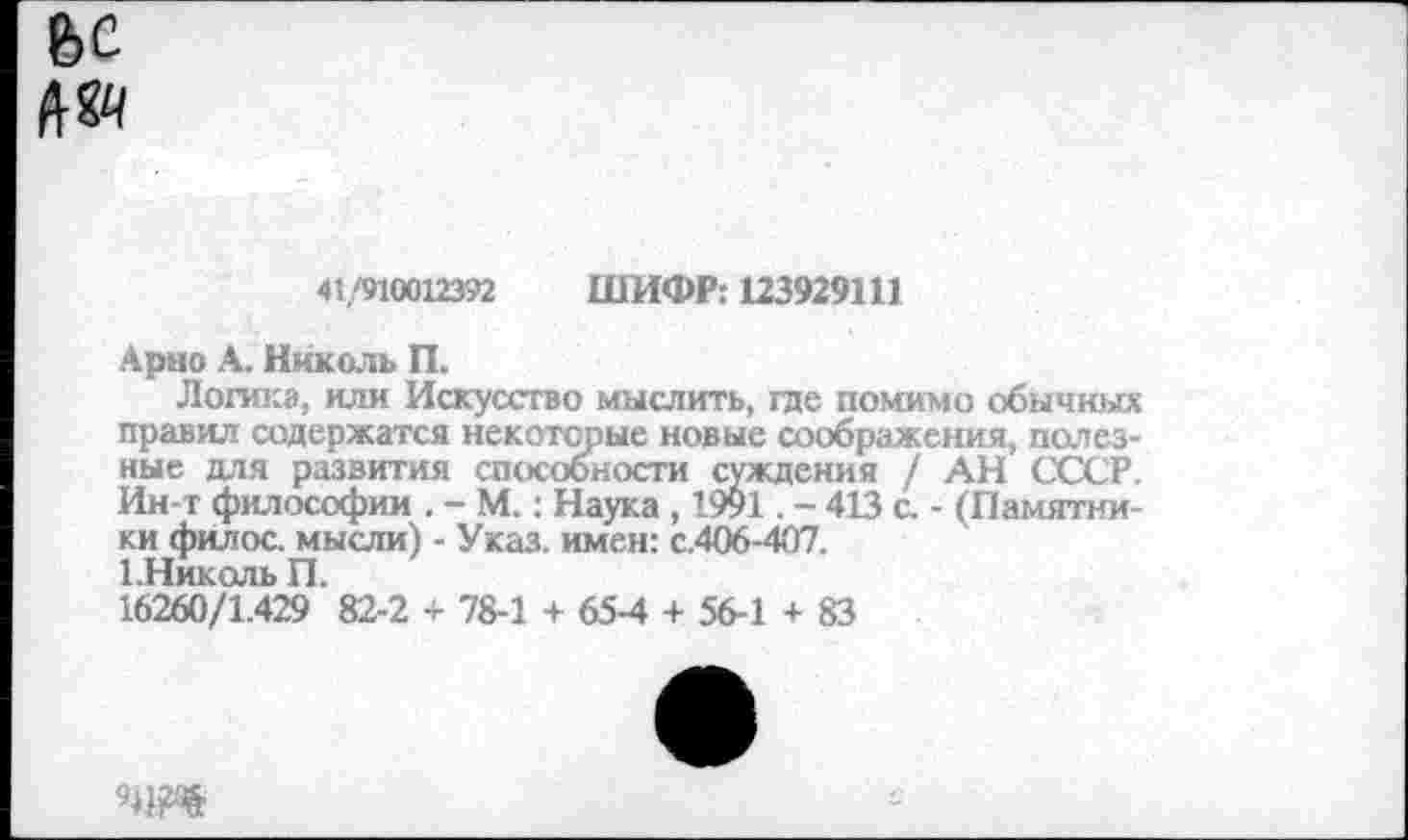 ﻿ВС
№
41/910012392 ШИФР: 123929111
Арно А. Николь П.
Логика, или Искусство мыслить, где помимо обычных правил содержатся некоторые новые соображения, полезные для развития способности суждения / АН СССР. Ин-т философии . - М.: Наука , 1991. - 413 с. - (Памятники филос. мысли) - Указ, имен: с.406-407.
1.Николь П.
16260/1.429 82-2 + 78-1 + 65-4 + 56-1 + 83
